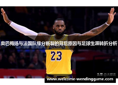 奥巴梅扬与法国队缘分断裂的背后原因与足球生涯转折分析 奥巴梅扬与法国队缘分断裂的背后原因与足球生涯转折分析
