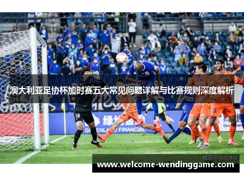 澳大利亚足协杯加时赛五大常见问题详解与比赛规则深度解析 澳大利亚足协杯加时赛五大常见问题详解与比赛规则深度解析
