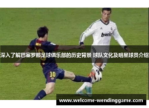 深入了解巴塞罗那足球俱乐部的历史背景 球队文化及明星球员介绍