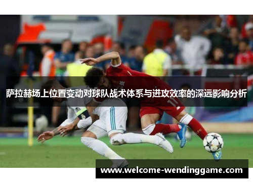 萨拉赫场上位置变动对球队战术体系与进攻效率的深远影响分析