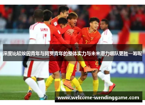 深度比较埃因青年与阿贾青年的整体实力与未来潜力哪队更胜一筹呢