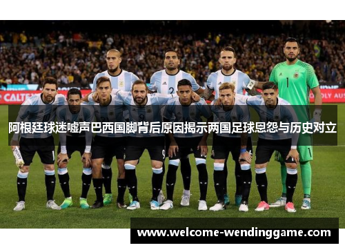 阿根廷球迷嘘声巴西国脚背后原因揭示两国足球恩怨与历史对立