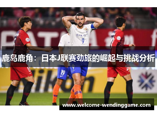 鹿岛鹿角：日本J联赛劲旅的崛起与挑战分析