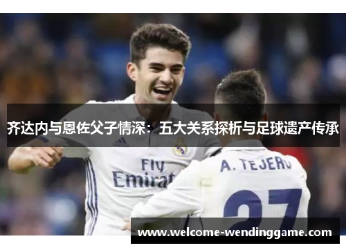 齐达内与恩佐父子情深：五大关系探析与足球遗产传承
