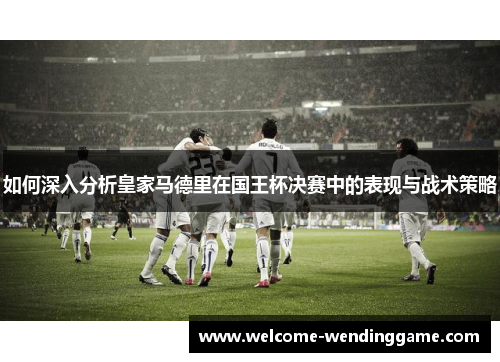 如何深入分析皇家马德里在国王杯决赛中的表现与战术策略