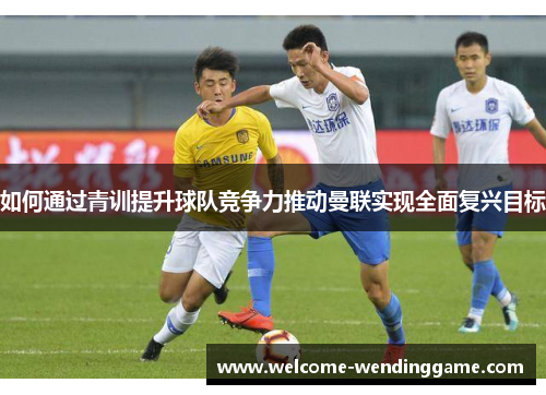如何通过青训提升球队竞争力推动曼联实现全面复兴目标 如何通过青训提升球队竞争力推动曼联实现全面复兴目标