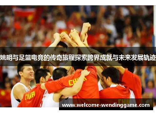 姚明与足篮电竞的传奇旅程探索跨界成就与未来发展轨迹