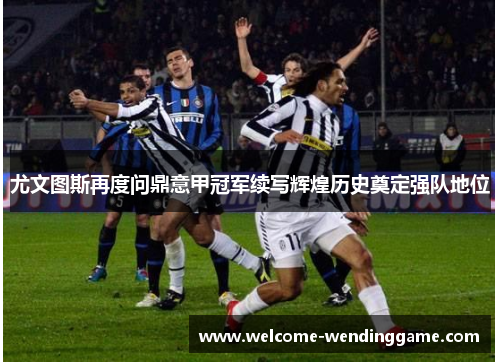 尤文图斯再度问鼎意甲冠军续写辉煌历史奠定强队地位 尤文图斯再度问鼎意甲冠军续写辉煌历史奠定强队地位