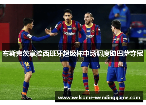 布斯克茨掌控西班牙超级杯中场调度助巴萨夺冠
