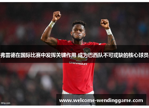 弗雷德在国际比赛中发挥关键作用 成为巴西队不可或缺的核心球员