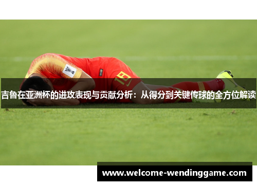 吉鲁在亚洲杯的进攻表现与贡献分析：从得分到关键传球的全方位解读